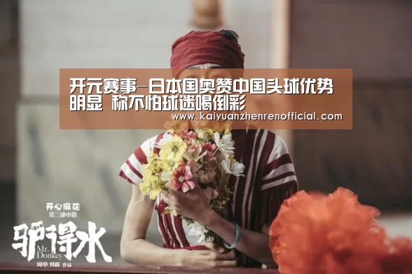 开元赛事-日本国奥赞中国头球优势明显 称不怕球迷喝倒彩(图2) 开元棋牌
